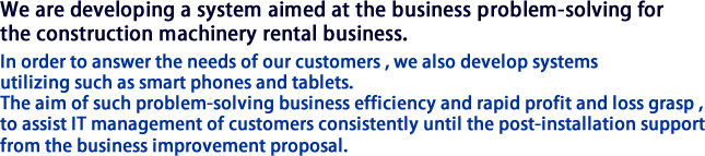 We are developing a system aimed at the business problem-solving for the construction machinery rental business.